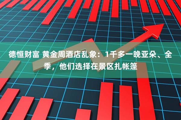 德恒财富 黄金周酒店乱象：1千多一晚亚朵、全季，他们选择在景区扎帐篷