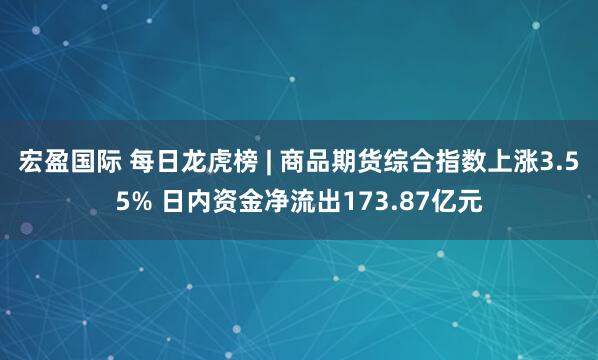 宏盈国际 每日龙虎榜 | 商品期货综合指数上涨3.55% 日内资金净流出173.87亿元