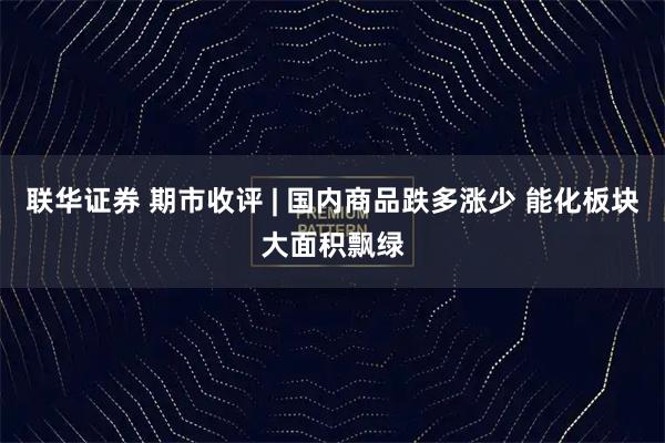 联华证券 期市收评 | 国内商品跌多涨少 能化板块大面积飘绿