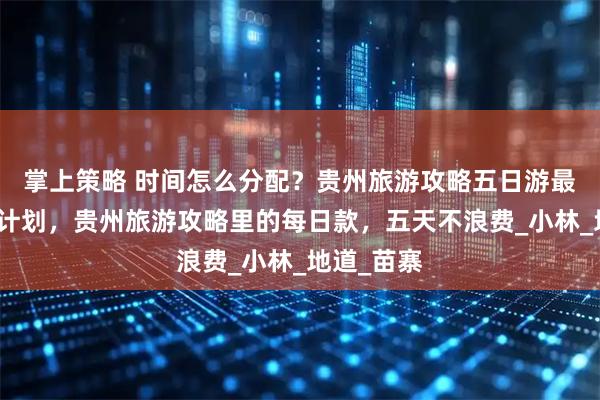 掌上策略 时间怎么分配？贵州旅游攻略五日游最佳路线附计划，贵州旅游攻略里的每日款，五天不浪费_小林_地道_苗寨