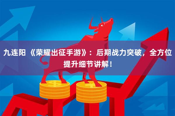 九连阳 《荣耀出征手游》：后期战力突破，全方位提升细节讲解！