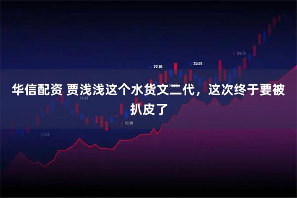 华信配资 贾浅浅这个水货文二代，这次终于要被扒皮了