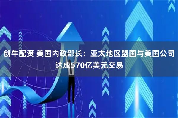 创牛配资 美国内政部长：亚太地区盟国与美国公司达成570亿美元交易
